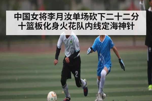 中国女将李月汝单场砍下二十二分十篮板化身火花队内线定海神针