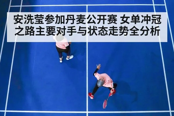 安洗莹参加丹麦公开赛 女单冲冠之路主要对手与状态走势全分析