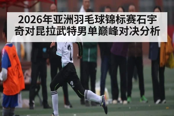 2026年亚洲羽毛球锦标赛石宇奇对昆拉武特男单巅峰对决分析